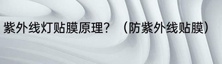 紫外线灯贴膜原理？（防紫外线贴膜）