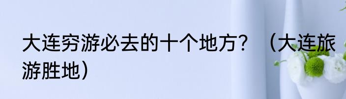 大连穷游必去的十个地方？（大连旅游胜地）