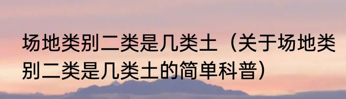 场地类别二类是几类土（关于场地类别二类是几类土的简单科普）