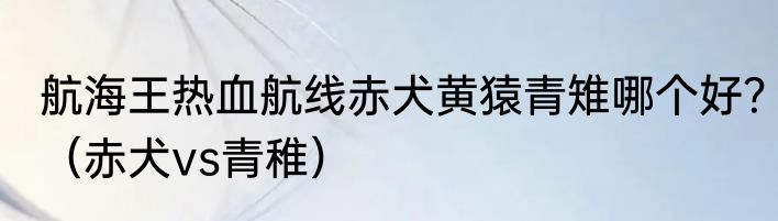 航海王热血航线赤犬黄猿青雉哪个好？（赤犬vs青稚）