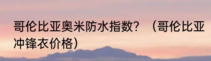 哥伦比亚奥米防水指数？（哥伦比亚冲锋衣价格）