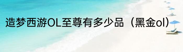 造梦西游OL至尊有多少品（黑金ol）