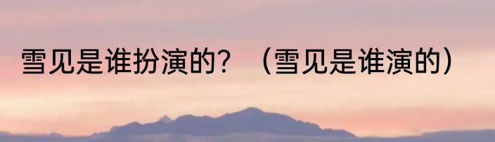 雪见是谁扮演的？（雪见是谁演的）