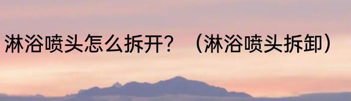 淋浴喷头怎么拆开？（淋浴喷头拆卸）
