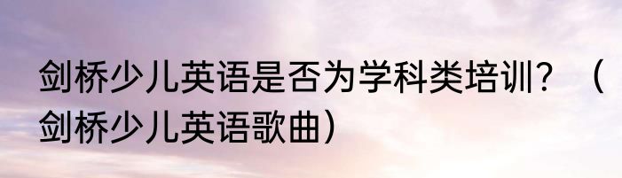 剑桥少儿英语是否为学科类培训？（剑桥少儿英语歌曲）