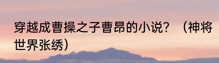 穿越成曹操之子曹昂的小说？（神将世界张绣）