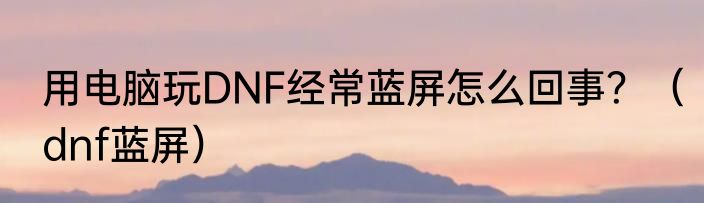 用电脑玩DNF经常蓝屏怎么回事？（dnf蓝屏）
