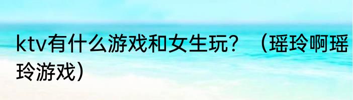 ktv有什么游戏和女生玩？（瑶玲啊瑶玲游戏）