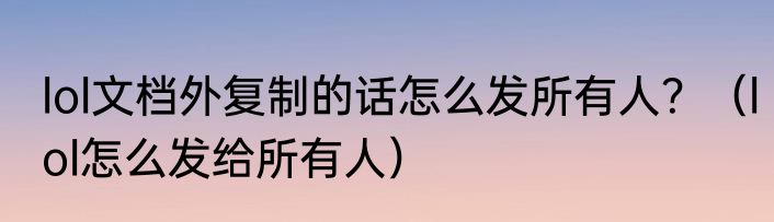 lol文档外复制的话怎么发所有人？（lol怎么发给所有人）