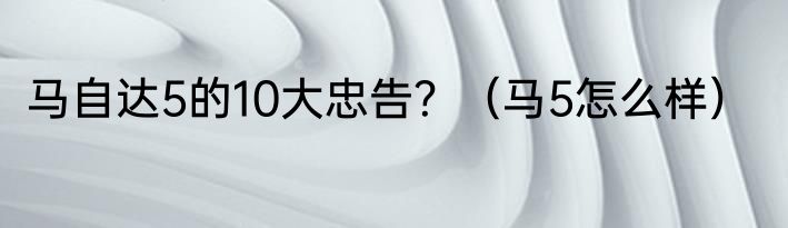 马自达5的10大忠告？（马5怎么样）