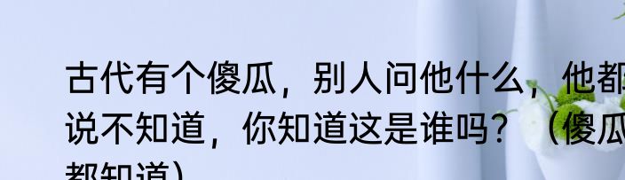 古代有个傻瓜，别人问他什么，他都说不知道，你知道这是谁吗？（傻瓜都知道）
