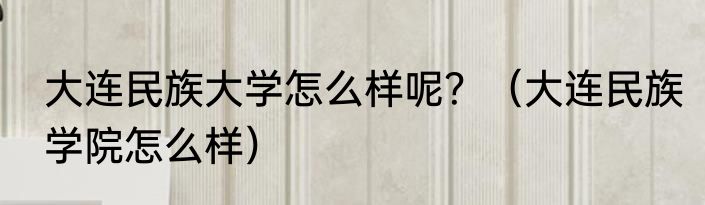 大连民族大学怎么样呢？（大连民族学院怎么样）