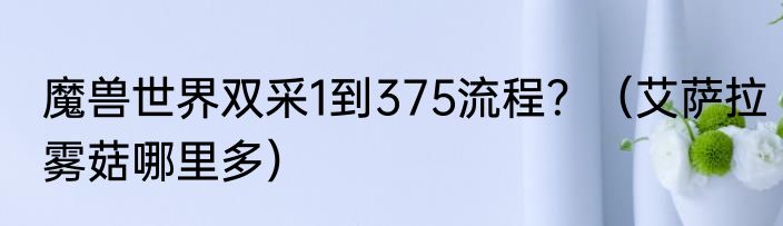 魔兽世界双采1到375流程？（艾萨拉雾菇哪里多）
