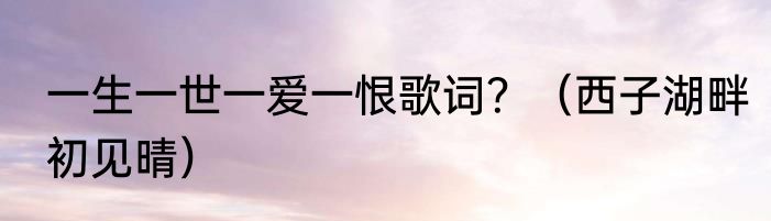 一生一世一爱一恨歌词？（西子湖畔初见晴）