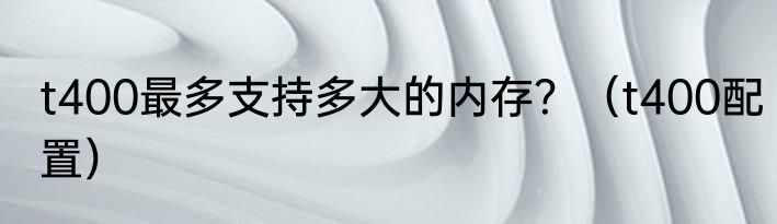 t400最多支持多大的内存？（t400配置）