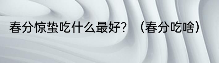 春分惊蛰吃什么最好？（春分吃啥）