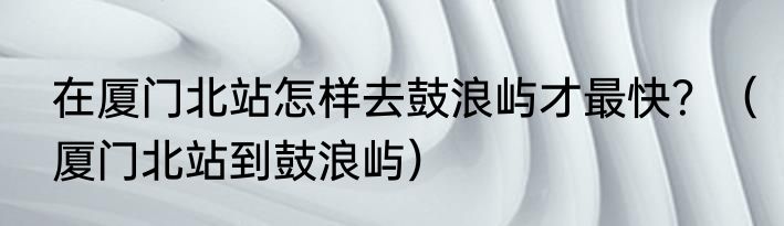 在厦门北站怎样去鼓浪屿才最快？（厦门北站到鼓浪屿）