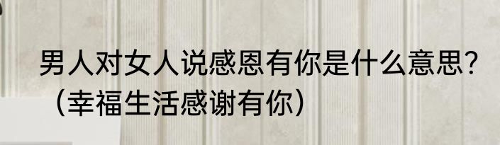 男人对女人说感恩有你是什么意思？（幸福生活感谢有你）