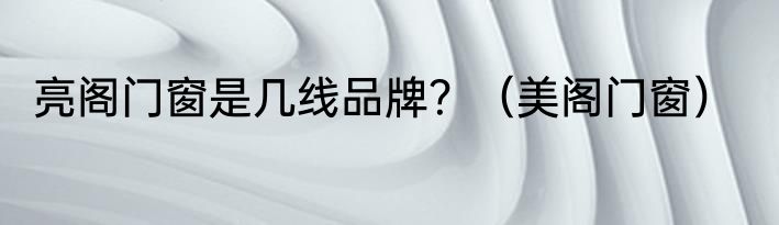 亮阁门窗是几线品牌？（美阁门窗）