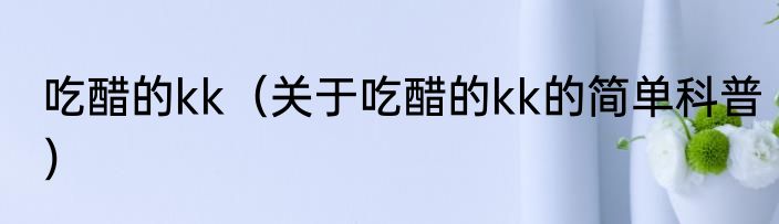 吃醋的kk（关于吃醋的kk的简单科普）