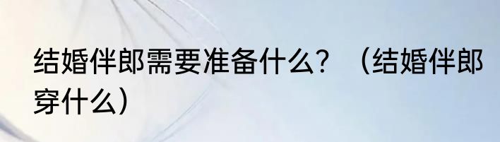 结婚伴郎需要准备什么?(结婚伴郎穿什么)