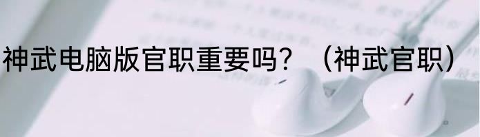 神武电脑版官职重要吗？（神武官职）