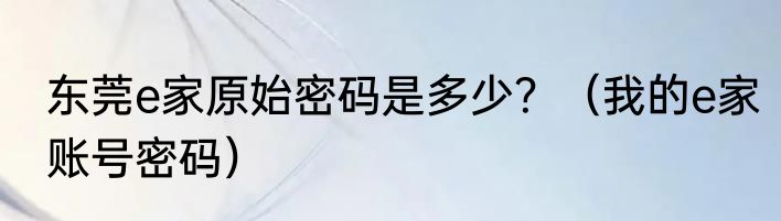 东莞e家原始密码是多少？（我的e家账号密码）