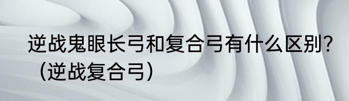逆战鬼眼长弓和复合弓有什么区别？（逆战复合弓）