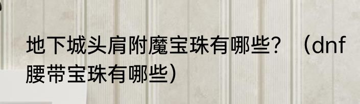 地下城头肩附魔宝珠有哪些？（dnf腰带宝珠有哪些）