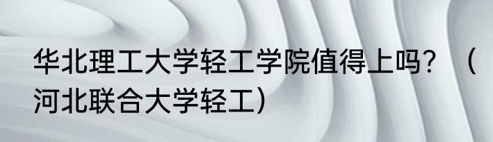 华北理工大学轻工学院值得上吗？（河北联合大学轻工）