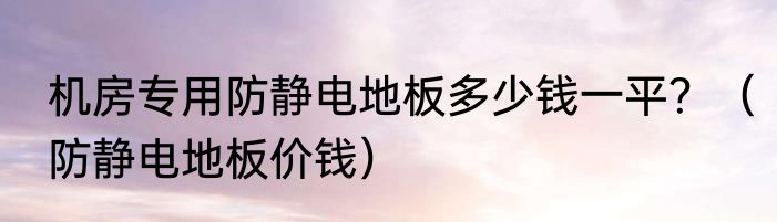 机房专用防静电地板多少钱一平？（防静电地板价钱）