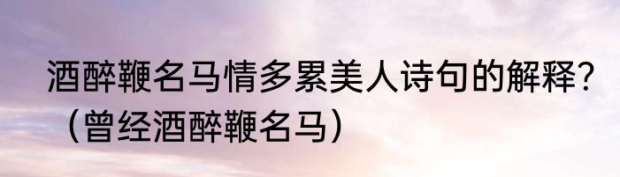 酒醉鞭名马情多累美人诗句的解释？（曾经酒醉鞭名马）