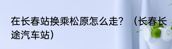 在长春站换乘松原怎么走？（长春长途汽车站）