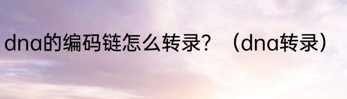 dna的编码链怎么转录？（dna转录）