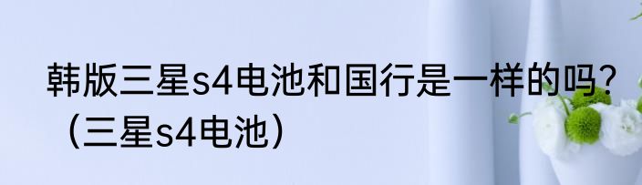 韩版三星s4电池和国行是一样的吗？（三星s4电池）