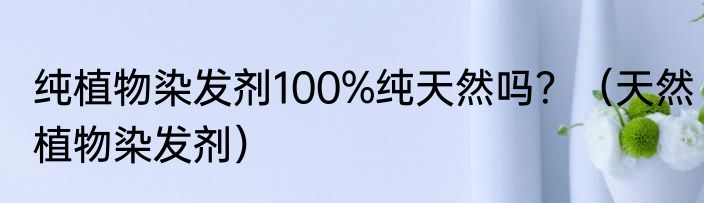 纯植物染发剂100%纯天然吗？（天然植物染发剂）