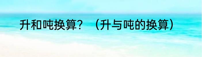 升和吨换算？（升与吨的换算）