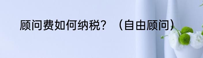 顾问费如何纳税？（自由顾问）