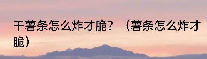 干薯条怎么炸才脆？（薯条怎么炸才脆）