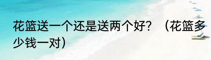 花篮送一个还是送两个好？（花篮多少钱一对）