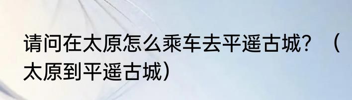 请问在太原怎么乘车去平遥古城？（太原到平遥古城）