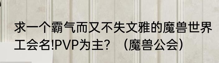 求一个霸气而又不失文雅的魔兽世界工会名!PVP为主？（魔兽公会）