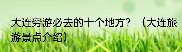 大连穷游必去的十个地方？（大连旅游景点介绍）