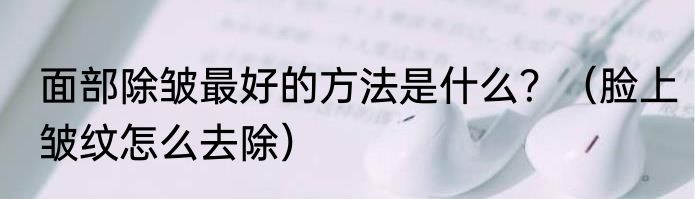 面部除皱最好的方法是什么？（脸上皱纹怎么去除）