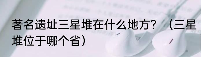 著名遗址三星堆在什么地方？（三星堆位于哪个省）