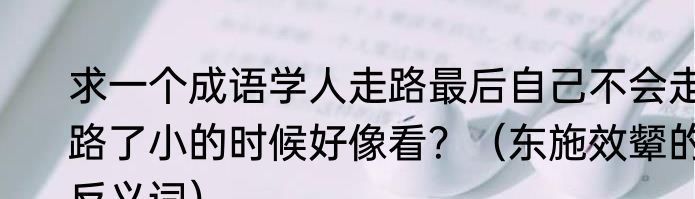 求一个成语学人走路最后自己不会走路了小的时候好像看？（东施效颦的反义词）