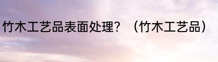 竹木工艺品表面处理？（竹木工艺品）