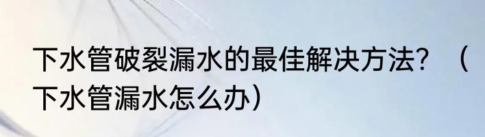 下水管破裂漏水的最佳解决方法？（下水管漏水怎么办）