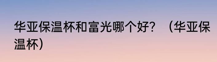 华亚保温杯和富光哪个好？（华亚保温杯）