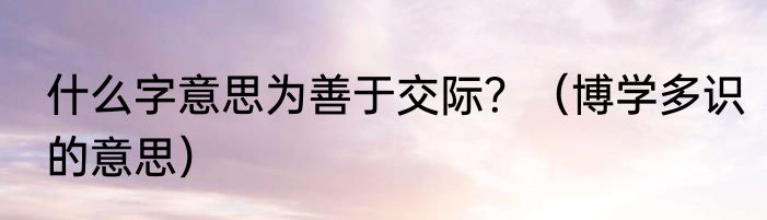 什么字意思为善于交际？（博学多识的意思）